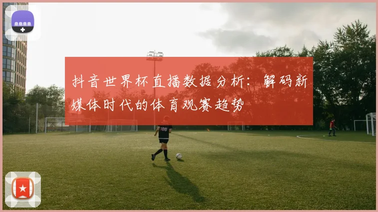 抖音世界杯直播数据分析：解码新媒体时代的体育观赛趋势