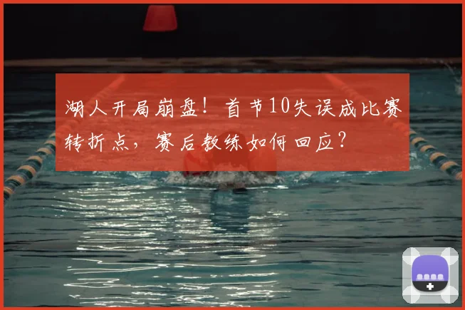 湖人开局崩盘！首节10失误成比赛转折点，赛后教练如何回应？