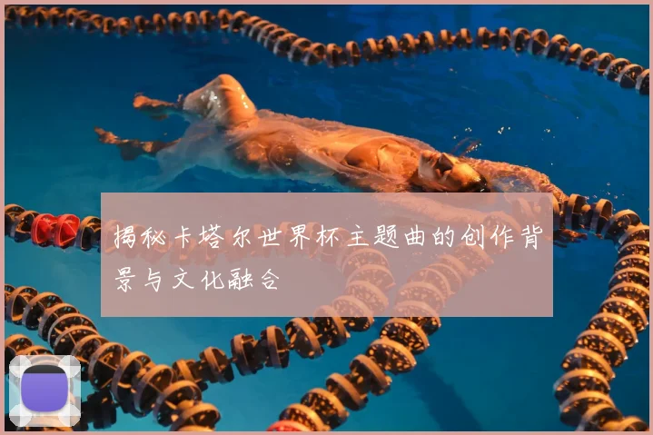 揭秘卡塔尔世界杯主题曲的创作背景与文化融合