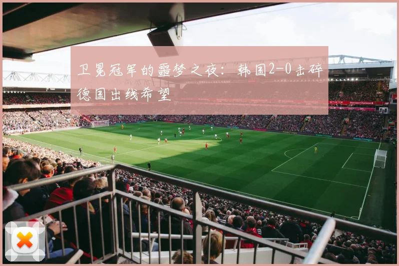 卫冕冠军的噩梦之夜：韩国2-0击碎德国出线希望