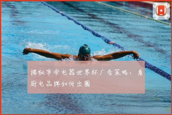 揭秘华帝电器世界杯广告策略，看厨电品牌如何出圈
