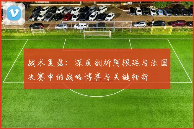战术复盘:深度剖析阿根廷与法国决赛中的战略博弈与关键转折