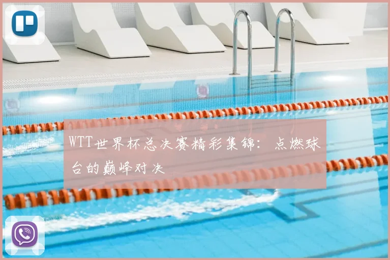 WTT世界杯总决赛精彩集锦:点燃球台的巅峰对决