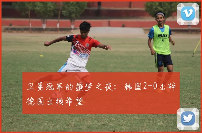 卫冕冠军的噩梦之夜：韩国2-0击碎德国出线希望