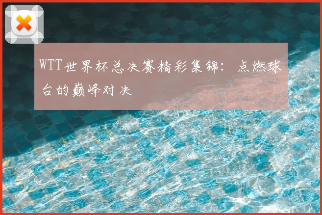 WTT世界杯总决赛精彩集锦:点燃球台的巅峰对决