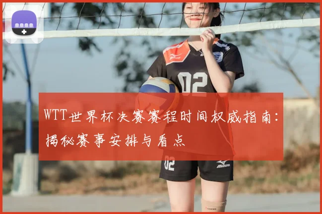 WTT世界杯决赛赛程时间权威指南:揭秘赛事安排与看点