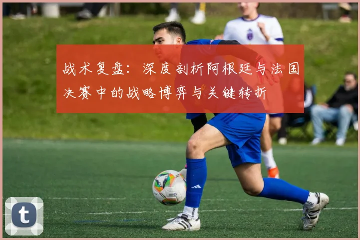 战术复盘:深度剖析阿根廷与法国决赛中的战略博弈与关键转折