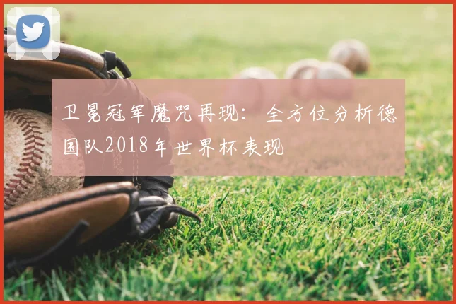 卫冕冠军魔咒再现:全方位分析德国队2018年世界杯表现