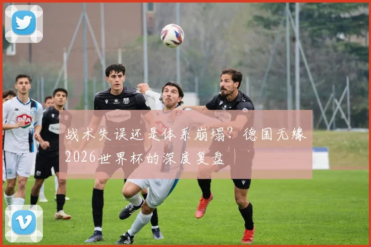 战术失误还是体系崩塌?德国无缘2026世界杯的深度复盘