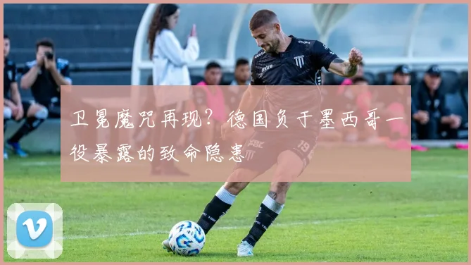 卫冕魔咒再现？德国负于墨西哥一役暴露的致命隐患