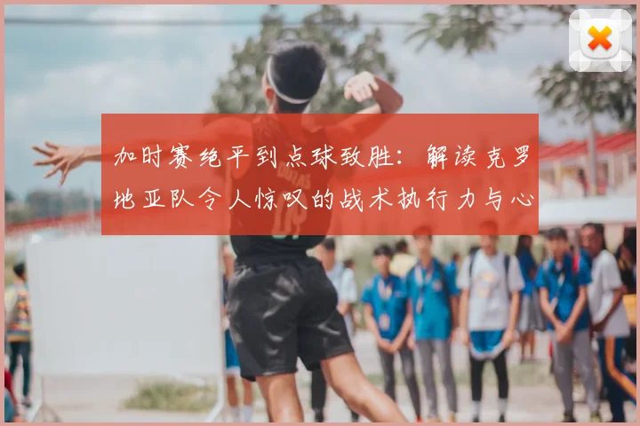 加时赛绝平到点球致胜:解读克罗地亚队令人惊叹的战术执行力与心理韧性