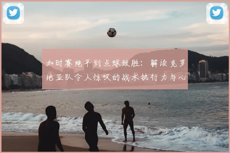加时赛绝平到点球致胜:解读克罗地亚队令人惊叹的战术执行力与心理韧性