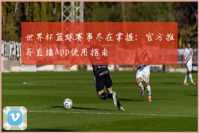 世界杯篮球赛事尽在掌握:官方推荐直播App使用指南