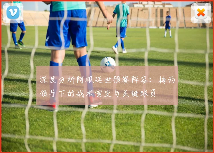 深度分析阿根廷世预赛阵容:梅西领导下的战术演变与关键球员