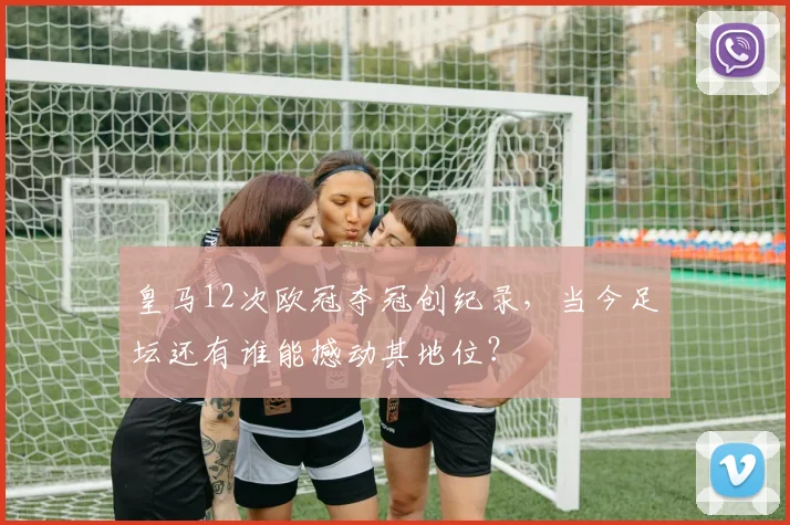皇马12次欧冠夺冠创纪录，当今足坛还有谁能撼动其地位？