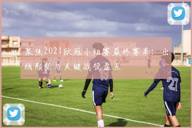 聚焦2021欧冠小组赛最终赛果：出线形势与关键战役盘点