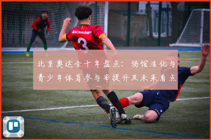 北京奥运会十年盘点：场馆活化与青少年体育参与率提升及未来看点